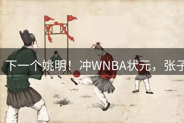 下一个姚明！冲WNBA状元，张子宇选秀前景一路飙升，位居第二位