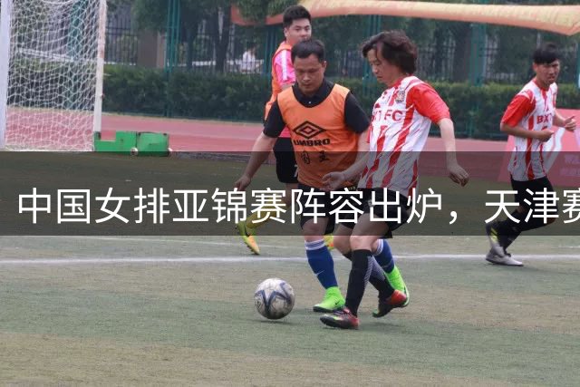 中国女排亚锦赛阵容出炉，天津赛场将上演激烈对决