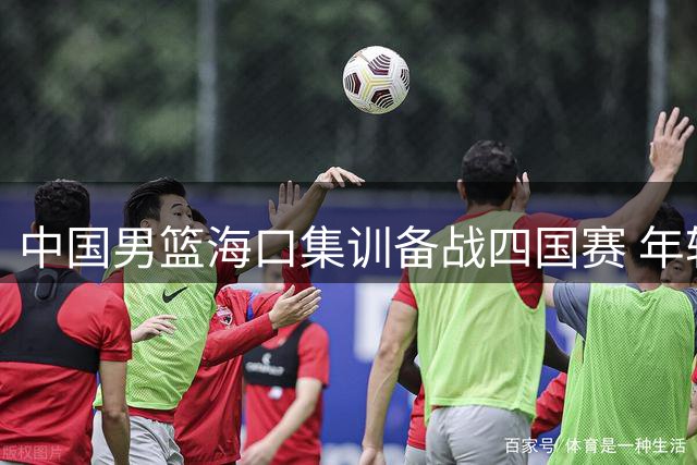 中国男篮海口集训备战四国赛 年轻球员迎上位良机