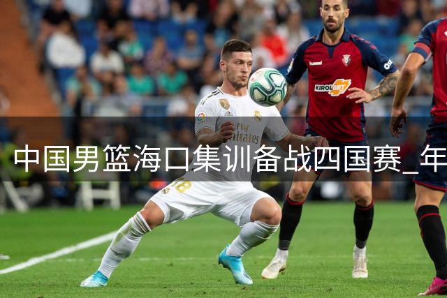 中国男篮海口集训备战四国赛 年轻球员迎上位良机