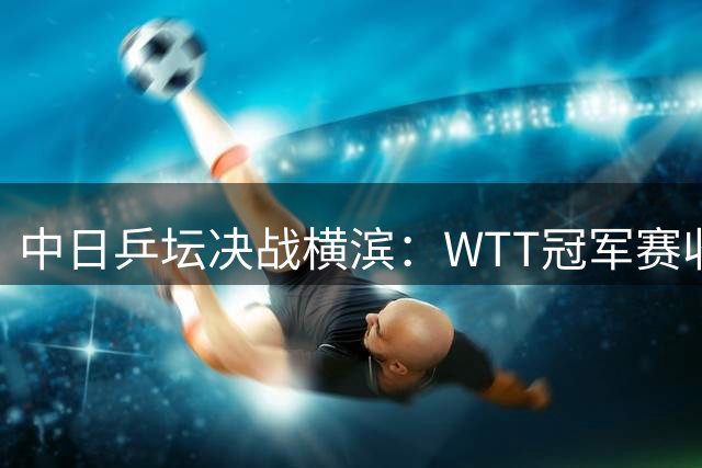 中日乒坛决战横滨：WTT冠军赛收官日引爆焦点对决