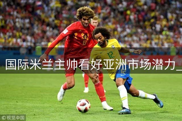国际米兰主帅看好亚洲市场潜力 期待季前赛精彩对决