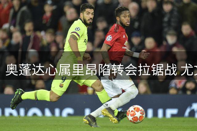 奥蓬达心属里昂陷转会拉锯战 尤文坚持英超优先引援策略