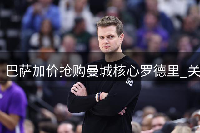 巴萨加价抢购曼城核心罗德里 关键转折点已现曙光