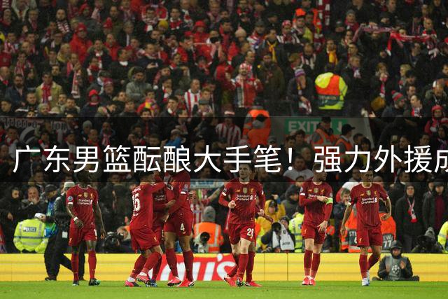 广东男篮酝酿大手笔！强力外援成夺冠拼图，朱芳雨能否如愿？