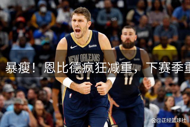 暴瘦！恩比德疯狂减重，下赛季重新证明自己？