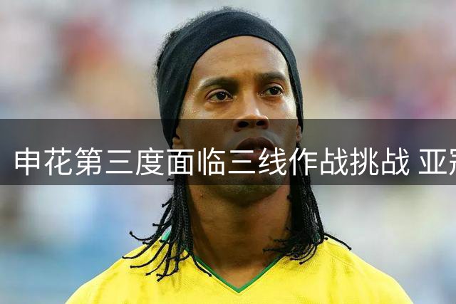 申花第三度面临三线作战挑战 亚冠二级联赛征程前景堪忧