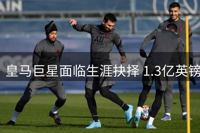 皇马巨星面临生涯抉择 1.3亿英镑转会暗流涌动