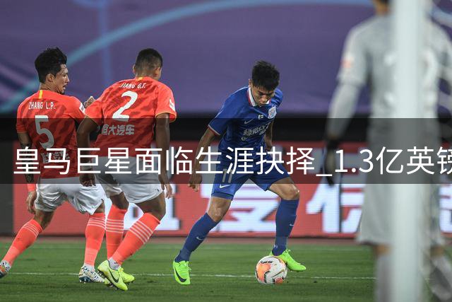 皇马巨星面临生涯抉择 1.3亿英镑转会暗流涌动
