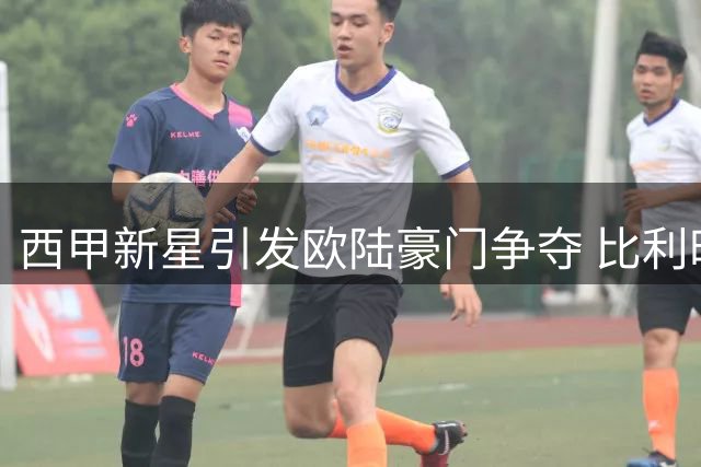 西甲新星引发欧陆豪门争夺 比利时劲旅1200万欧锁定巴萨青训天才