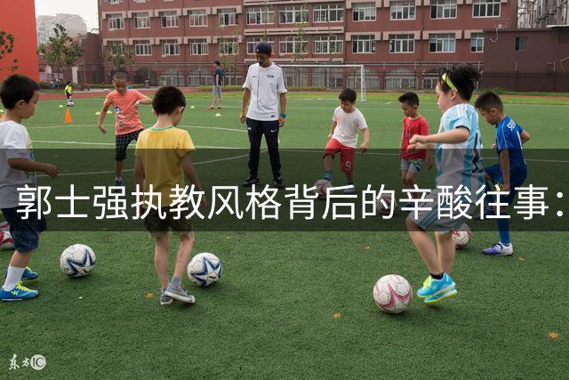 郭士强执教风格背后的辛酸往事：从两次下课到用人铁律