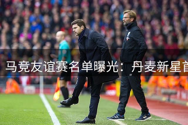 马竞友谊赛名单曝光：丹麦新星首秀在即 阿根廷锋霸缺席引关注