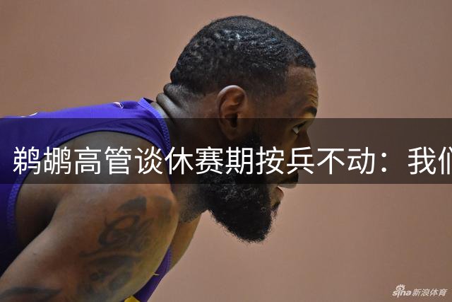 鹈鹕高管谈休赛期按兵不动：我们拒绝为交易而交易 不做亏本买卖