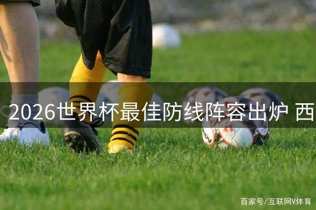 2026世界杯最佳防线阵容出炉 西班牙四将铸就钢铁长城