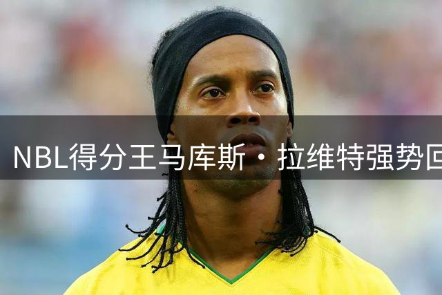 NBL得分王马库斯·拉维特强势回归 河南男篮迎回核心后卫