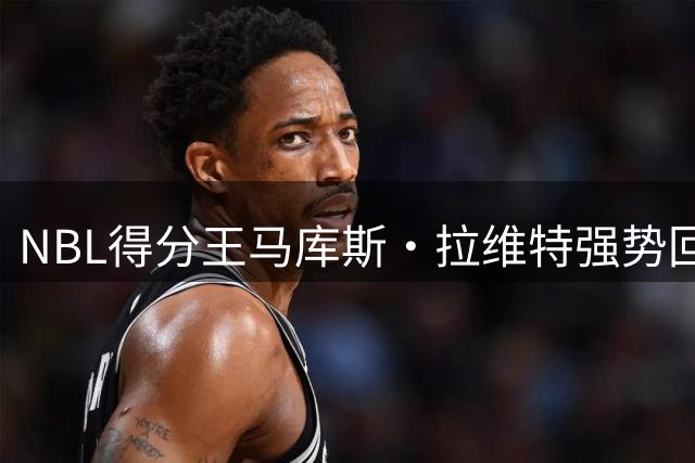 NBL得分王马库斯·拉维特强势回归 河南男篮迎回核心后卫